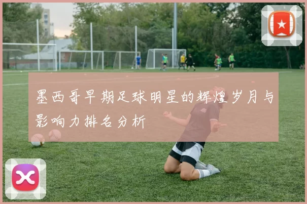 墨西哥早期足球明星的辉煌岁月与影响力排名分析