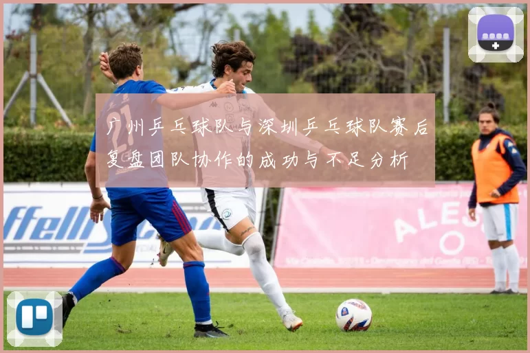 广州乒乓球队与深圳乒乓球队赛后复盘团队协作的成功与不足分析