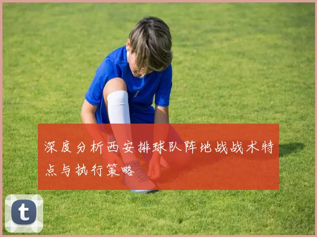 深度分析西安排球队阵地战战术特点与执行策略