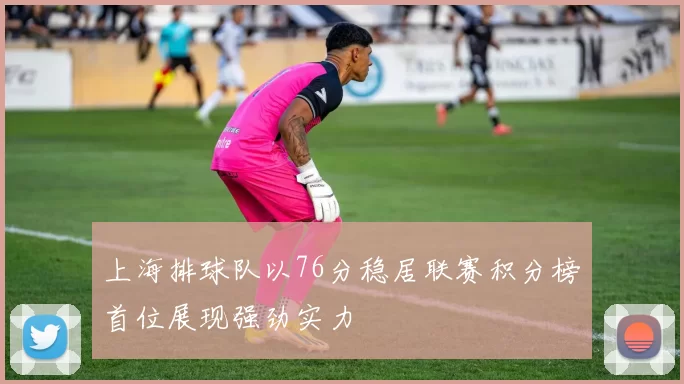 上海排球队以76分稳居联赛积分榜首位展现强劲实力