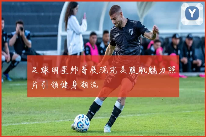 足球明星帅哥展现完美腹肌魅力照片引领健身潮流