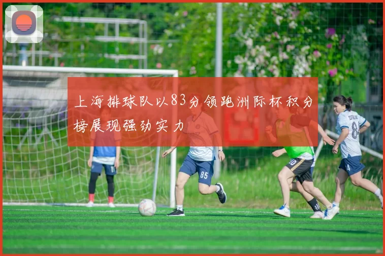 上海排球队以83分领跑洲际杯积分榜展现强劲实力