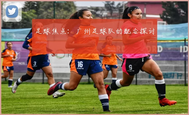 足球焦点：广州足球队的配合探讨