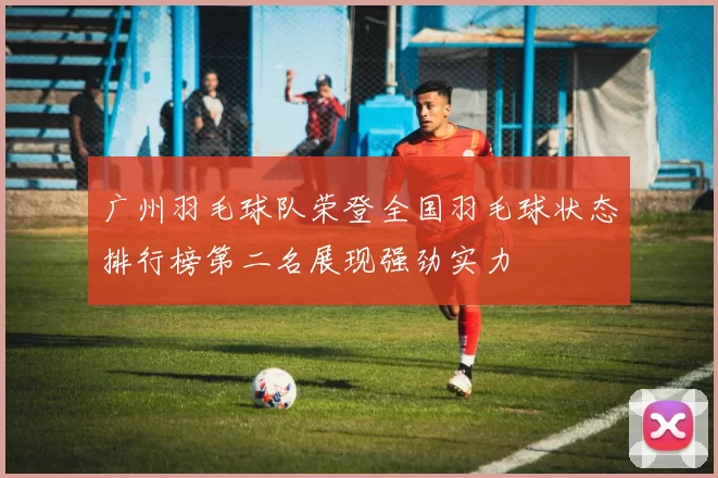 广州羽毛球队荣登全国羽毛球状态排行榜第二名展现强劲实力