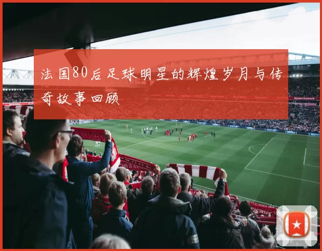 法国80后足球明星的辉煌岁月与传奇故事回顾