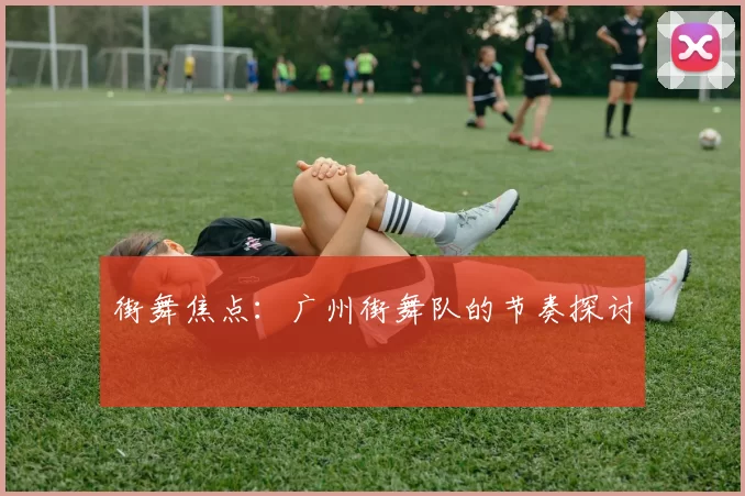 街舞焦点：广州街舞队的节奏探讨