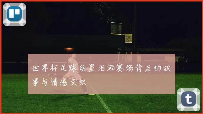 世界杯足球明星泪洒赛场背后的故事与情感交织