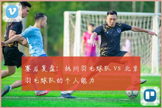 赛后复盘：杭州羽毛球队 vs 北京羽毛球队的个人能力
